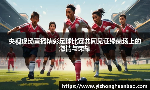 央视现场直播精彩足球比赛共同见证绿茵场上的激情与荣耀
